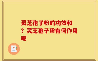 灵芝孢子粉的功效和 ？灵芝孢子粉有何作用呢