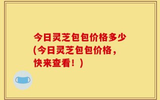 今日灵芝包包价格多少(今日灵芝包包价格，快来查看！)