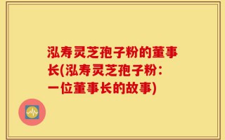 泓寿灵芝孢子粉的董事长(泓寿灵芝孢子粉：一位董事长的故事)