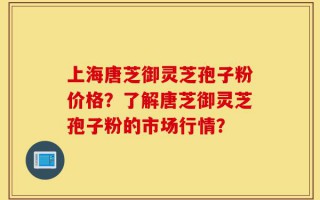 上海唐芝御灵芝孢子粉价格？了解唐芝御灵芝孢子粉的市场行情？