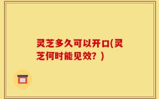 灵芝多久可以开口(灵芝何时能见效？)