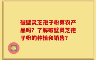 破壁灵芝孢子粉算农产品吗？了解破壁灵芝孢子粉的种植和销售？