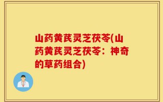 山药黄芪灵芝茯苓(山药黄芪灵芝茯苓：神奇的草药组合)