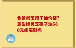 合景灵芝孢子油价格？意生缘灵芝孢子油680元能买到吗