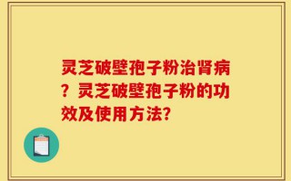 灵芝破壁孢子粉治肾病？灵芝破壁孢子粉的功效及使用方法？