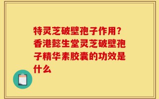 特灵芝破壁孢子作用？香港懿生堂灵芝破壁孢子精华素胶囊的功效是什么