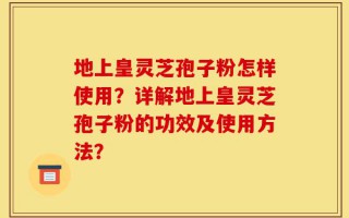 地上皇灵芝孢子粉怎样使用？详解地上皇灵芝孢子粉的功效及使用方法？