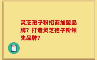 灵芝孢子粉招商加盟品牌？打造灵芝孢子粉领先品牌？