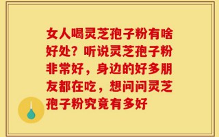 女人喝灵芝孢子粉有啥好处？听说灵芝孢子粉非常好，身边的好多朋友都在吃，想问问灵芝孢子粉究竟有多好