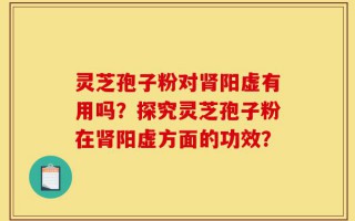 灵芝孢子粉对肾阳虚有用吗？探究灵芝孢子粉在肾阳虚方面的功效？