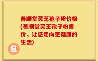 善顺堂灵芝孢子粉价格(善顺堂灵芝孢子粉售价，让您走向更健康的生活)