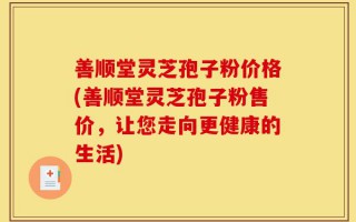 善顺堂灵芝孢子粉价格(善顺堂灵芝孢子粉售价，让您走向更健康的生活)