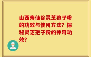 山西寿仙谷灵芝孢子粉的功效与使用方法？探秘灵芝孢子粉的神奇功效？