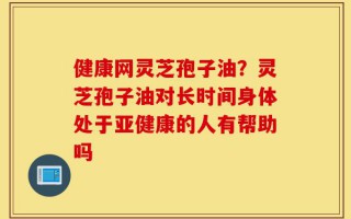 健康网灵芝孢子油？灵芝孢子油对长时间身体处于亚健康的人有帮助吗