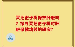 灵芝孢子粉保护肝脏吗？探寻灵芝孢子粉对肝脏保健功效的研究？