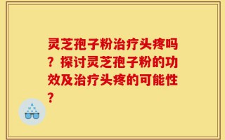 灵芝孢子粉治疗头疼吗？探讨灵芝孢子粉的功效及治疗头疼的可能性？