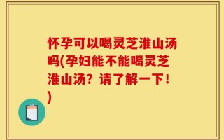 怀孕可以喝灵芝淮山汤吗(孕妇能不能喝灵芝淮山汤？请了解一下！)