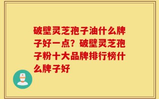 破壁灵芝孢子油什么牌子好一点？破壁灵芝孢子粉十大品牌排行榜什么牌子好