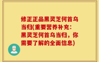 修正正品黑灵芝何首乌当归(重要营养补充：黑灵芝何首乌当归，你需要了解的全面信息)