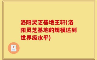 洛阳灵芝基地王轩(洛阳灵芝基地的规模达到世界级水平)