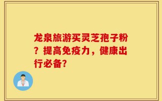 龙泉旅游买灵芝孢子粉？提高免疫力，健康出行必备？