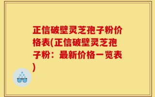 正信破壁灵芝孢子粉价格表(正信破壁灵芝孢子粉：最新价格一览表)