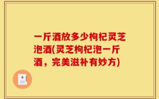 一斤酒放多少枸杞灵芝泡酒(灵芝枸杞泡一斤酒，完美滋补有妙方)