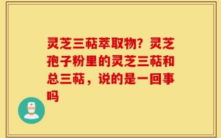 灵芝三萜萃取物？灵芝孢子粉里的灵芝三萜和总三萜，说的是一回事吗