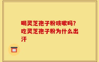 喝灵芝孢子粉咳嗽吗？吃灵芝孢子粉为什么出汗