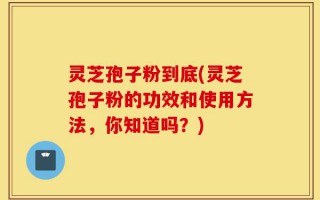 灵芝孢子粉到底(灵芝孢子粉的功效和使用方法，你知道吗？)