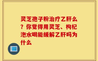 灵芝孢子粉治疗乙肝么？你觉得用灵芝、枸杞泡水喝能缓解乙肝吗为什么