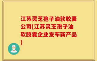 江苏灵芝孢子油软胶囊公司(江苏灵芝孢子油软胶囊企业发布新产品)