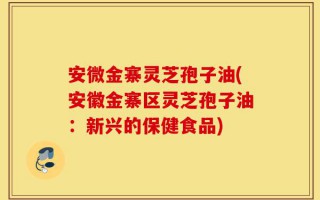 安微金寨灵芝孢子油(安徽金寨区灵芝孢子油：新兴的保健食品)