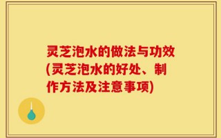 灵芝泡水的做法与功效(灵芝泡水的好处、制作方法及注意事项)