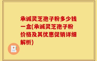 承诚灵芝孢子粉多少钱一盒(承诚灵芝孢子粉价格及其优惠促销详细解析)