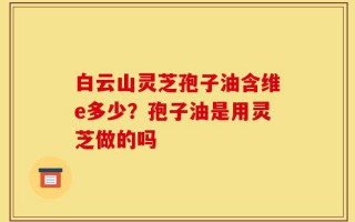 白云山灵芝孢子油含维e多少？孢子油是用灵芝做的吗