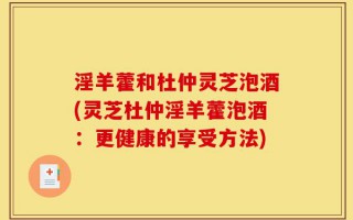 淫羊藿和杜仲灵芝泡酒(灵芝杜仲淫羊藿泡酒：更健康的享受方法)