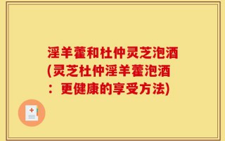 淫羊藿和杜仲灵芝泡酒(灵芝杜仲淫羊藿泡酒：更健康的享受方法)