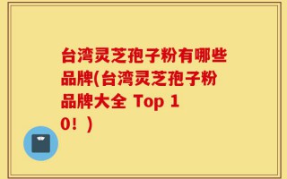 台湾灵芝孢子粉有哪些品牌(台湾灵芝孢子粉品牌大全 Top 10！)
