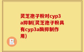 灵芝孢子粉对cyp3a抑制(灵芝孢子粉具有cyp3a酶抑制作用)