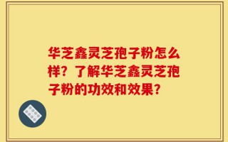 华芝鑫灵芝孢子粉怎么样？了解华芝鑫灵芝孢子粉的功效和效果？