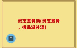 灵芝煮骨汤(灵芝煮骨，极品滋补汤)