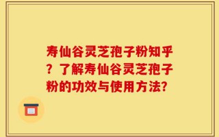 寿仙谷灵芝孢子粉知乎？了解寿仙谷灵芝孢子粉的功效与使用方法？