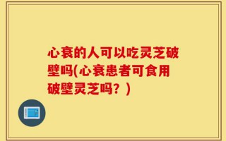 心衰的人可以吃灵芝破壁吗(心衰患者可食用破壁灵芝吗？)