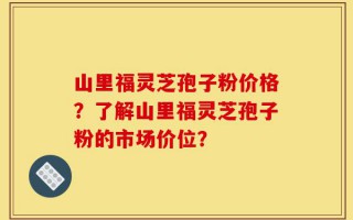 山里福灵芝孢子粉价格？了解山里福灵芝孢子粉的市场价位？