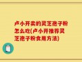 卢小开卖的灵芝孢子粉怎么吃(卢小开推荐灵芝孢子粉食用方法)
