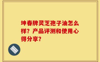 坤春牌灵芝孢子油怎么样？产品评测和使用心得分享？