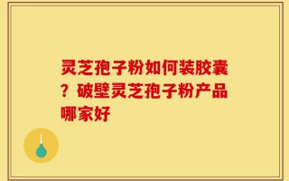 灵芝孢子粉如何装胶囊？破壁灵芝孢子粉产品哪家好