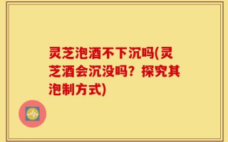 灵芝泡酒不下沉吗(灵芝酒会沉没吗？探究其泡制方式)