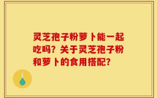 灵芝孢子粉萝卜能一起吃吗？关于灵芝孢子粉和萝卜的食用搭配？